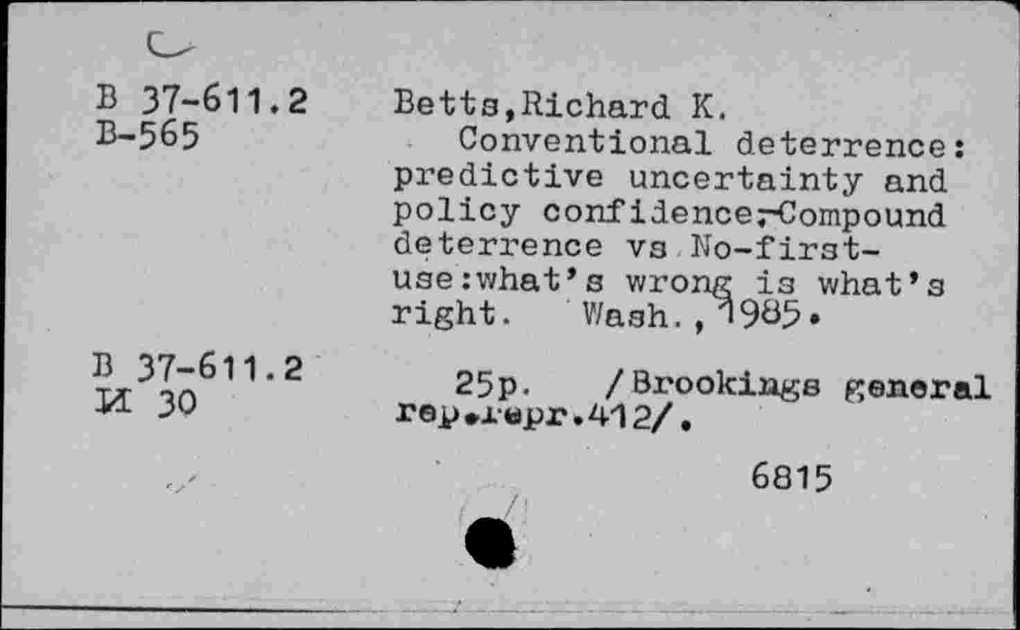 ﻿B 37-611.2
B-565
B 37-611.2
Ji 30
Betts,Richard K.
Conventional deterrence: predictive uncertainty and policy confidencerCompound deterrence vg No-first-use :what*s wrong is what’s right. Wash. 985.
25p. /Bi'ookings general rep*x«pr.412/.
6815